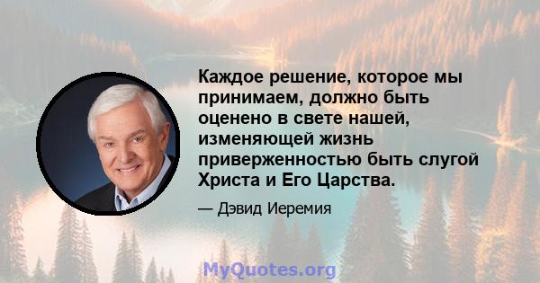 Каждое решение, которое мы принимаем, должно быть оценено в свете нашей, изменяющей жизнь приверженностью быть слугой Христа и Его Царства.