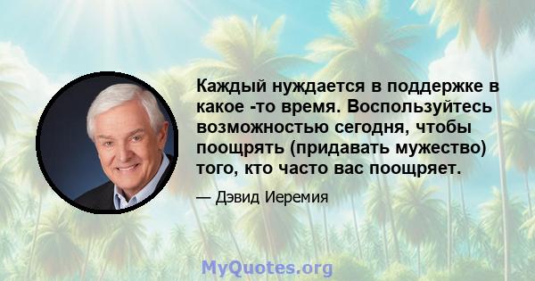 Каждый нуждается в поддержке в какое -то время. Воспользуйтесь возможностью сегодня, чтобы поощрять (придавать мужество) того, кто часто вас поощряет.