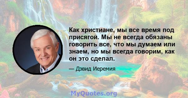 Как христиане, мы все время под присягой. Мы не всегда обязаны говорить все, что мы думаем или знаем, но мы всегда говорим, как он это сделал.