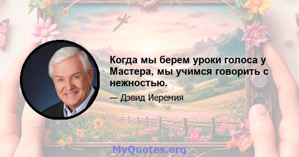 Когда мы берем уроки голоса у Мастера, мы учимся говорить с нежностью.