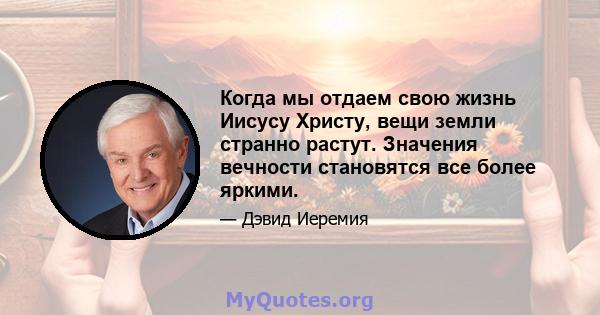 Когда мы отдаем свою жизнь Иисусу Христу, вещи земли странно растут. Значения вечности становятся все более яркими.