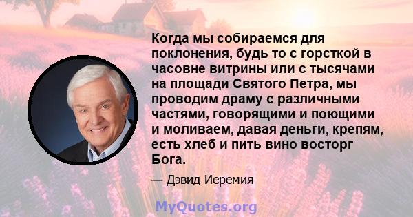 Когда мы собираемся для поклонения, будь то с горсткой в ​​часовне витрины или с тысячами на площади Святого Петра, мы проводим драму с различными частями, говорящими и поющими и моливаем, давая деньги, крепям, есть