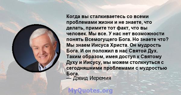 Когда вы сталкиваетесь со всеми проблемами жизни и не знаете, что делать, примите тот факт, что вы человек. Мы все. У нас нет возможности понять Всемогущего Бога. Но знаете что? Мы знаем Иисуса Христа. Он мудрость Бога. 