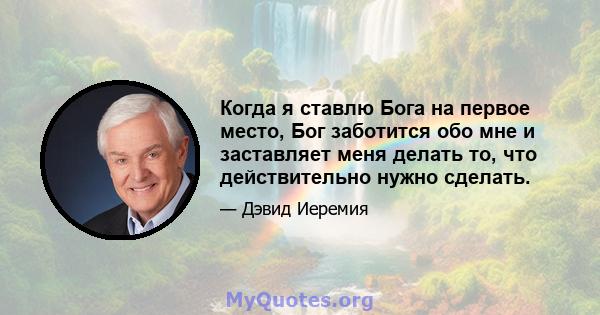 Когда я ставлю Бога на первое место, Бог заботится обо мне и заставляет меня делать то, что действительно нужно сделать.