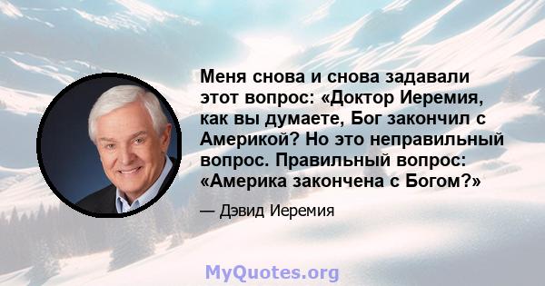 Меня снова и снова задавали этот вопрос: «Доктор Иеремия, как вы думаете, Бог закончил с Америкой? Но это неправильный вопрос. Правильный вопрос: «Америка закончена с Богом?»