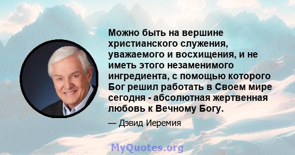 Можно быть на вершине христианского служения, уважаемого и восхищения, и не иметь этого незаменимого ингредиента, с помощью которого Бог решил работать в Своем мире сегодня - абсолютная жертвенная любовь к Вечному Богу.