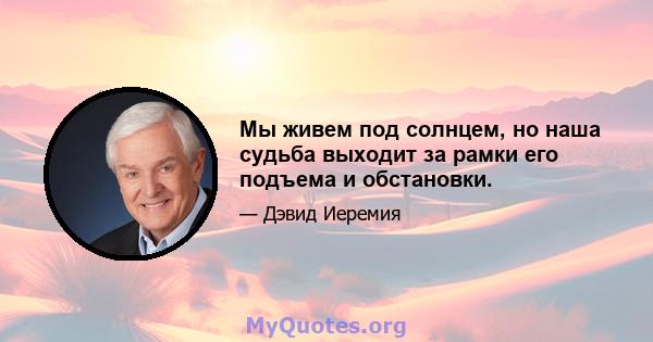 Мы живем под солнцем, но наша судьба выходит за рамки его подъема и обстановки.