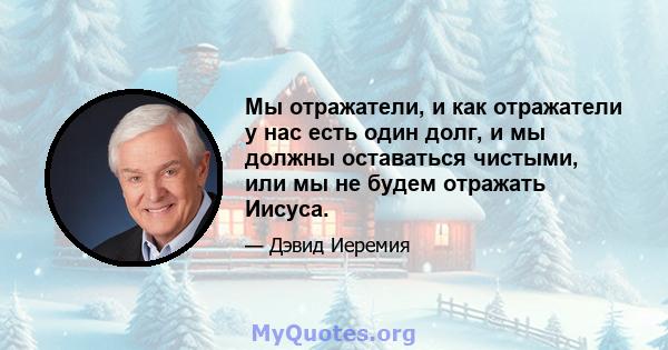 Мы отражатели, и как отражатели у нас есть один долг, и мы должны оставаться чистыми, или мы не будем отражать Иисуса.