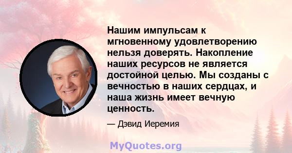 Нашим импульсам к мгновенному удовлетворению нельзя доверять. Накопление наших ресурсов не является достойной целью. Мы созданы с вечностью в наших сердцах, и наша жизнь имеет вечную ценность.