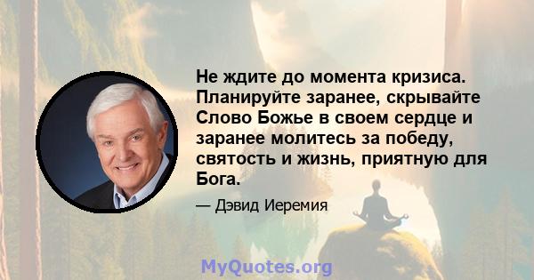 Не ждите до момента кризиса. Планируйте заранее, скрывайте Слово Божье в своем сердце и заранее молитесь за победу, святость и жизнь, приятную для Бога.