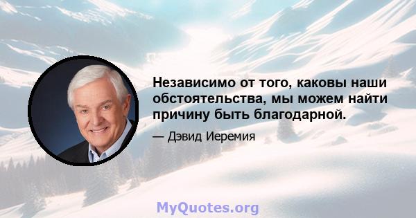 Независимо от того, каковы наши обстоятельства, мы можем найти причину быть благодарной.