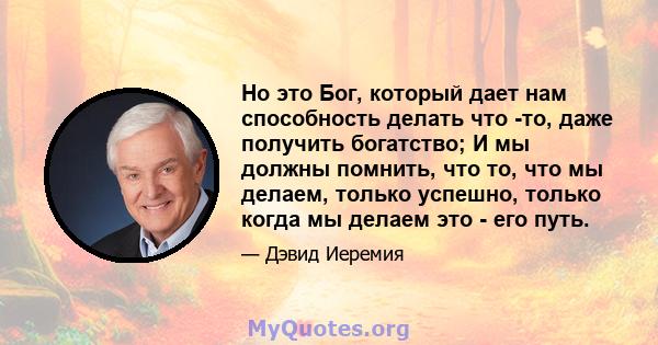 Но это Бог, который дает нам способность делать что -то, даже получить богатство; И мы должны помнить, что то, что мы делаем, только успешно, только когда мы делаем это - его путь.