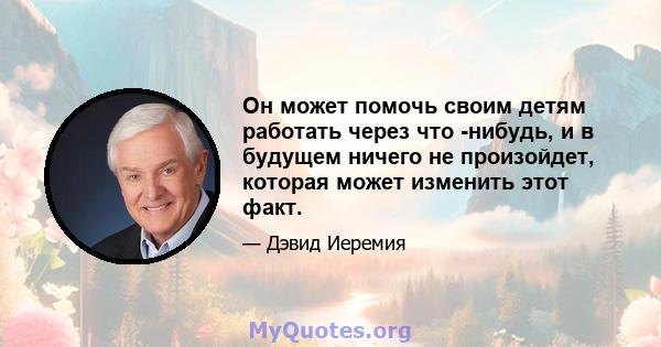 Он может помочь своим детям работать через что -нибудь, и в будущем ничего не произойдет, которая может изменить этот факт.