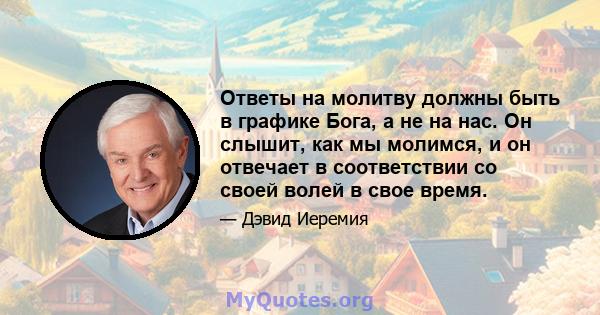 Ответы на молитву должны быть в графике Бога, а не на нас. Он слышит, как мы молимся, и он отвечает в соответствии со своей волей в свое время.