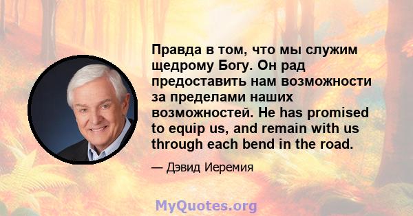 Правда в том, что мы служим щедрому Богу. Он рад предоставить нам возможности за пределами наших возможностей. He has promised to equip us, and remain with us through each bend in the road.