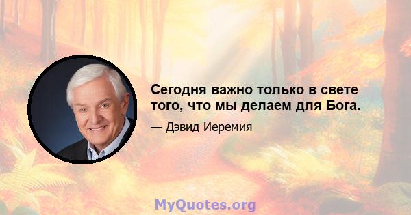 Сегодня важно только в свете того, что мы делаем для Бога.