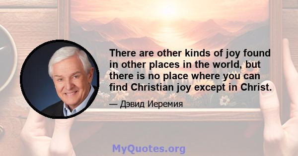 There are other kinds of joy found in other places in the world, but there is no place where you can find Christian joy except in Christ.