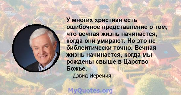 У многих христиан есть ошибочное представление о том, что вечная жизнь начинается, когда они умирают. Но это не библейтически точно. Вечная жизнь начинается, когда мы рождены свыше в Царство Божье.