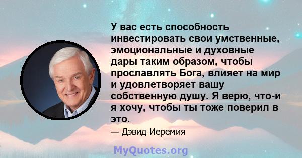 У вас есть способность инвестировать свои умственные, эмоциональные и духовные дары таким образом, чтобы прославлять Бога, влияет на мир и удовлетворяет вашу собственную душу. Я верю, что-и я хочу, чтобы ты тоже поверил 