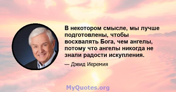 В некотором смысле, мы лучше подготовлены, чтобы восхвалять Бога, чем ангелы, потому что ангелы никогда не знали радости искупления.