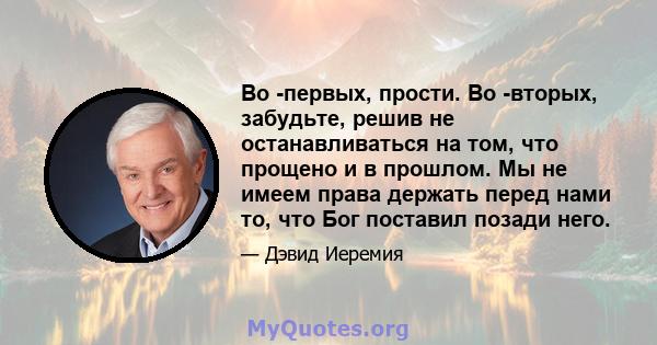 Во -первых, прости. Во -вторых, забудьте, решив не останавливаться на том, что прощено и в прошлом. Мы не имеем права держать перед нами то, что Бог поставил позади него.