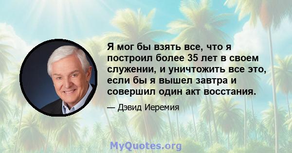 Я мог бы взять все, что я построил более 35 лет в своем служении, и уничтожить все это, если бы я вышел завтра и совершил один акт восстания.