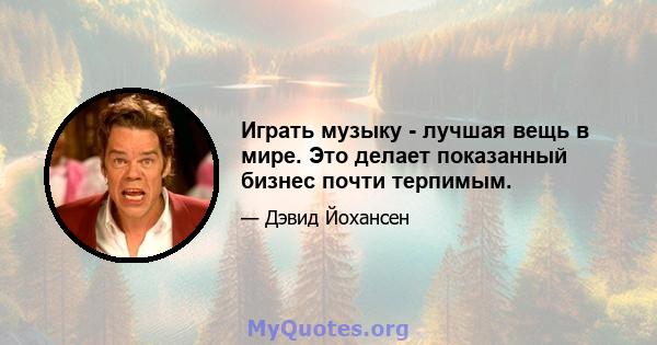 Играть музыку - лучшая вещь в мире. Это делает показанный бизнес почти терпимым.