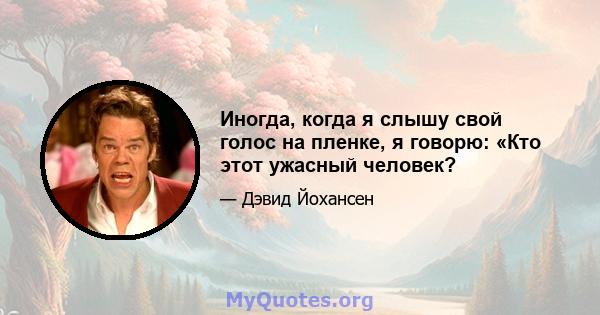 Иногда, когда я слышу свой голос на пленке, я говорю: «Кто этот ужасный человек?