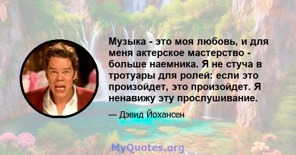 Музыка - это моя любовь, и для меня актерское мастерство - больше наемника. Я не стуча в тротуары для ролей: если это произойдет, это произойдет. Я ненавижу эту прослушивание.