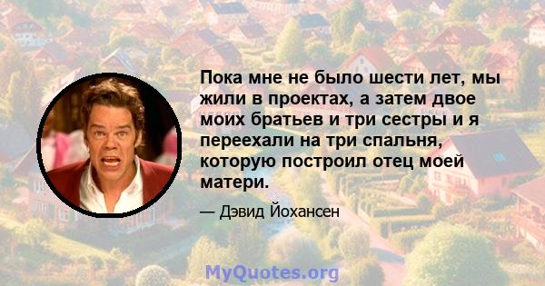 Пока мне не было шести лет, мы жили в проектах, а затем двое моих братьев и три сестры и я переехали на три спальня, которую построил отец моей матери.