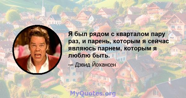 Я был рядом с кварталом пару раз, и парень, которым я сейчас являюсь парнем, которым я люблю быть.