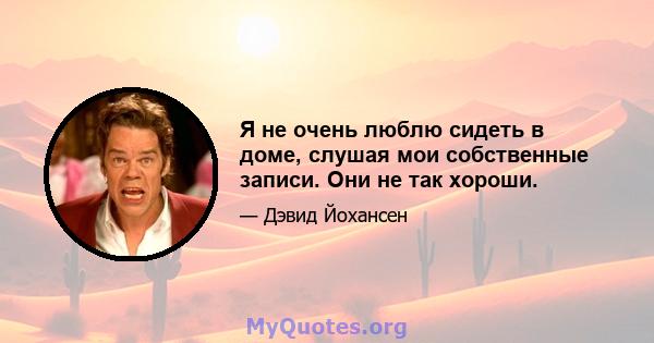 Я не очень люблю сидеть в доме, слушая мои собственные записи. Они не так хороши.