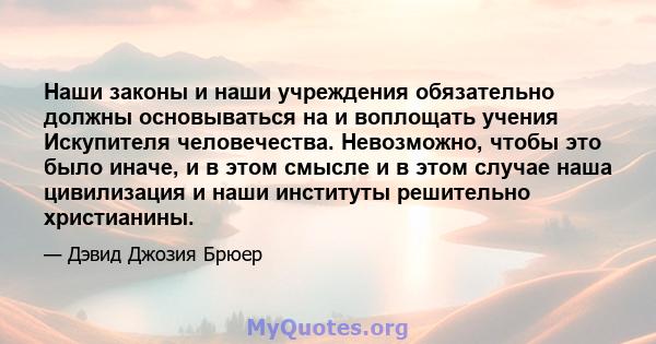 Наши законы и наши учреждения обязательно должны основываться на и воплощать учения Искупителя человечества. Невозможно, чтобы это было иначе, и в этом смысле и в этом случае наша цивилизация и наши институты решительно 