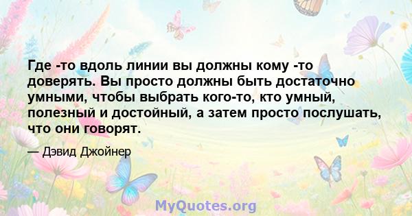 Где -то вдоль линии вы должны кому -то доверять. Вы просто должны быть достаточно умными, чтобы выбрать кого-то, кто умный, полезный и достойный, а затем просто послушать, что они говорят.