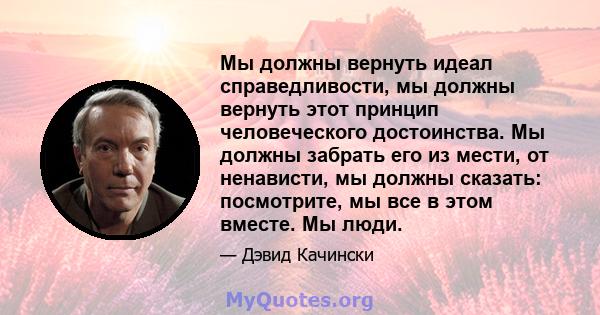 Мы должны вернуть идеал справедливости, мы должны вернуть этот принцип человеческого достоинства. Мы должны забрать его из мести, от ненависти, мы должны сказать: посмотрите, мы все в этом вместе. Мы люди.