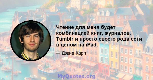 Чтение для меня будет комбинацией книг, журналов, Tumblr и просто своего рода сети в целом на iPad.