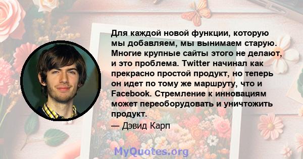 Для каждой новой функции, которую мы добавляем, мы вынимаем старую. Многие крупные сайты этого не делают, и это проблема. Twitter начинал как прекрасно простой продукт, но теперь он идет по тому же маршруту, что и