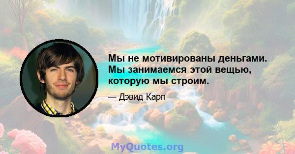 Мы не мотивированы деньгами. Мы занимаемся этой вещью, которую мы строим.