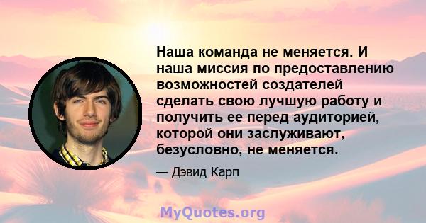 Наша команда не меняется. И наша миссия по предоставлению возможностей создателей сделать свою лучшую работу и получить ее перед аудиторией, которой они заслуживают, безусловно, не меняется.