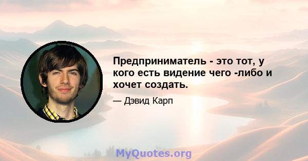 Предприниматель - это тот, у кого есть видение чего -либо и хочет создать.