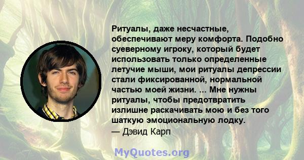 Ритуалы, даже несчастные, обеспечивают меру комфорта. Подобно суеверному игроку, который будет использовать только определенные летучие мыши, мои ритуалы депрессии стали фиксированной, нормальной частью моей жизни. ...