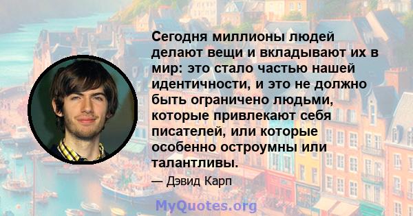 Сегодня миллионы людей делают вещи и вкладывают их в мир: это стало частью нашей идентичности, и это не должно быть ограничено людьми, которые привлекают себя писателей, или которые особенно остроумны или талантливы.