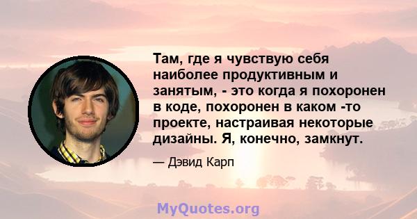 Там, где я чувствую себя наиболее продуктивным и занятым, - это когда я похоронен в коде, похоронен в каком -то проекте, настраивая некоторые дизайны. Я, конечно, замкнут.