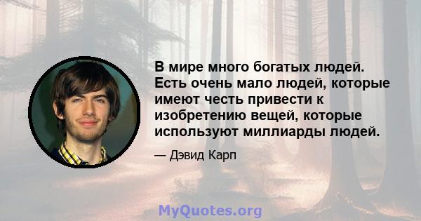 В мире много богатых людей. Есть очень мало людей, которые имеют честь привести к изобретению вещей, которые используют миллиарды людей.