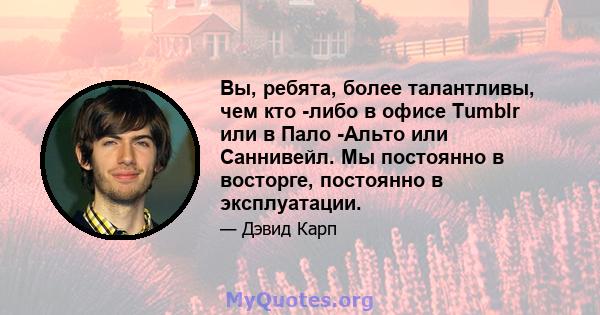 Вы, ребята, более талантливы, чем кто -либо в офисе Tumblr или в Пало -Альто или Саннивейл. Мы постоянно в восторге, постоянно в эксплуатации.