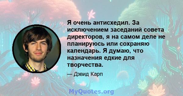 Я очень антисхедил. За исключением заседаний совета директоров, я на самом деле не планируюсь или сохраняю календарь. Я думаю, что назначения едкие для творчества.