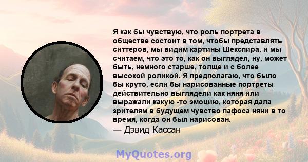 Я как бы чувствую, что роль портрета в обществе состоит в том, чтобы представлять ситтеров, мы видим картины Шекспира, и мы считаем, что это то, как он выглядел, ну, может быть, немного старше, толще и с более высокой