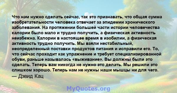 Что нам нужно сделать сейчас, так это признавать, что общая сумма изобретательности человека отвечает за эпидемии хронического заболевания. На протяжении большей части истории человечества калории было мало и трудно