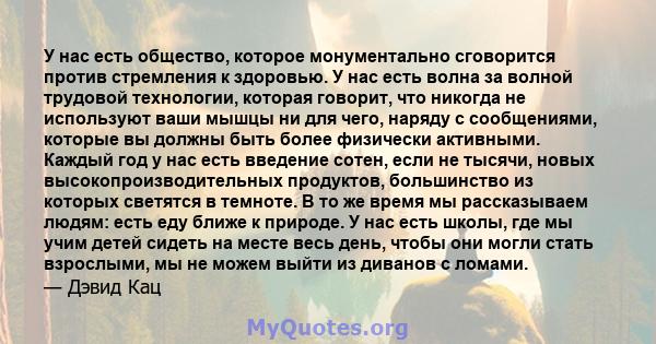 У нас есть общество, которое монументально сговорится против стремления к здоровью. У нас есть волна за волной трудовой технологии, которая говорит, что никогда не используют ваши мышцы ни для чего, наряду с