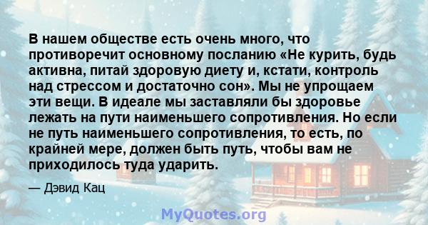 В нашем обществе есть очень много, что противоречит основному посланию «Не курить, будь активна, питай здоровую диету и, кстати, контроль над стрессом и достаточно сон». Мы не упрощаем эти вещи. В идеале мы заставляли